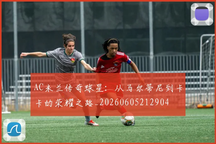 AC米兰传奇球星：从马尔蒂尼到卡卡的荣耀之路_20260605212904